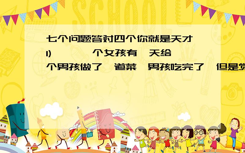 七个问题答对四个你就是天才 1) 　　一个女孩有一天给一个男孩做了一道菜,男孩吃完了,但是觉得味道怪怪的,于是他问那女孩,这是什么肉啊?女孩说,这是企鹅肉,男孩沉思了一会……痛哭起