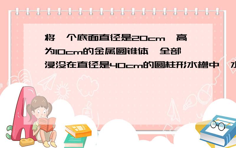 将一个底面直径是20cm,高为10cm的金属圆锥体,全部浸没在直径是40cm的圆柱形水槽中,水槽水面会升高多少cm?