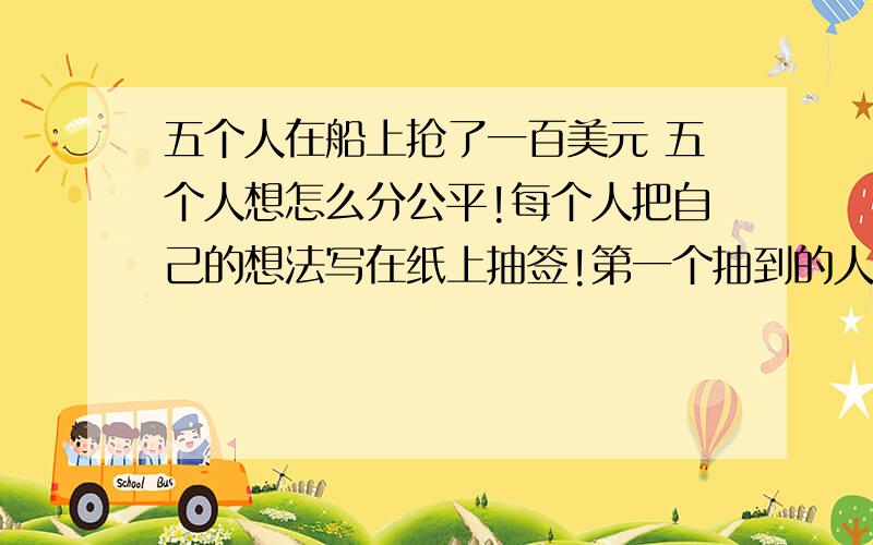 五个人在船上抢了一百美元 五个人想怎么分公平!每个人把自己的想法写在纸上抽签!第一个抽到的人答案 必须让另外四个人都满意!不然就把他愣在海里!第一个人说什么答案他们才会同意 不