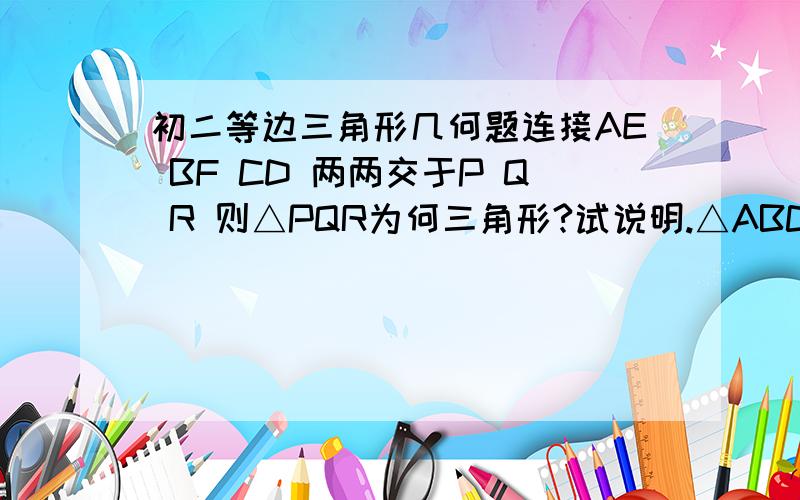 初二等边三角形几何题连接AE BF CD 两两交于P Q R 则△PQR为何三角形?试说明.△ABC与△def是等边三角形