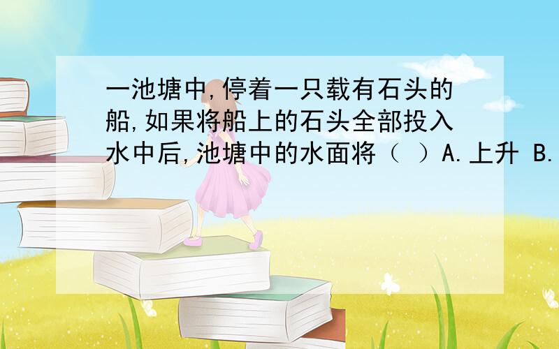 一池塘中,停着一只载有石头的船,如果将船上的石头全部投入水中后,池塘中的水面将（ ）A.上升 B.下降 C.不变 D.无法判断