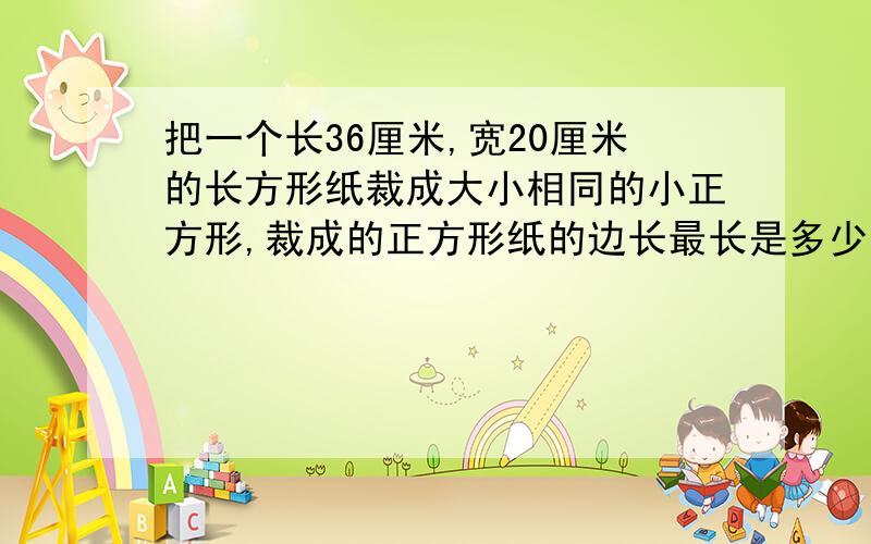 把一个长36厘米,宽20厘米的长方形纸裁成大小相同的小正方形,裁成的正方形纸的边长最长是多少