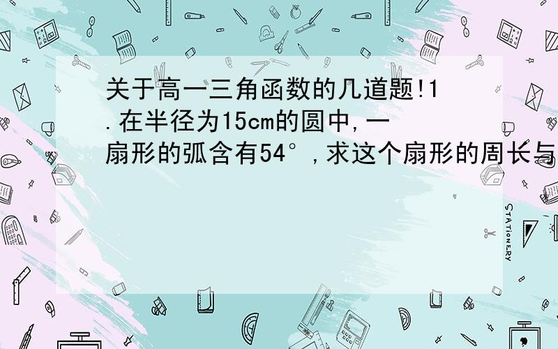 关于高一三角函数的几道题!1.在半径为15cm的圆中,一扇形的弧含有54°,求这个扇形的周长与面积(π取3.14,计算结果保留2个有效数字)2.已知sinx=2cosx,求角x的六个三角函数值3.sin25/6π+cos25/3π+tan(-25/