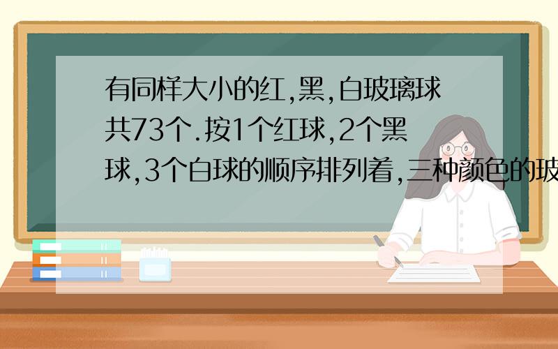 有同样大小的红,黑,白玻璃球共73个.按1个红球,2个黑球,3个白球的顺序排列着,三种颜色的玻璃球各占总数的几分之几?