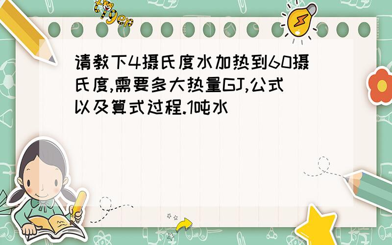 请教下4摄氏度水加热到60摄氏度,需要多大热量GJ,公式以及算式过程.1吨水