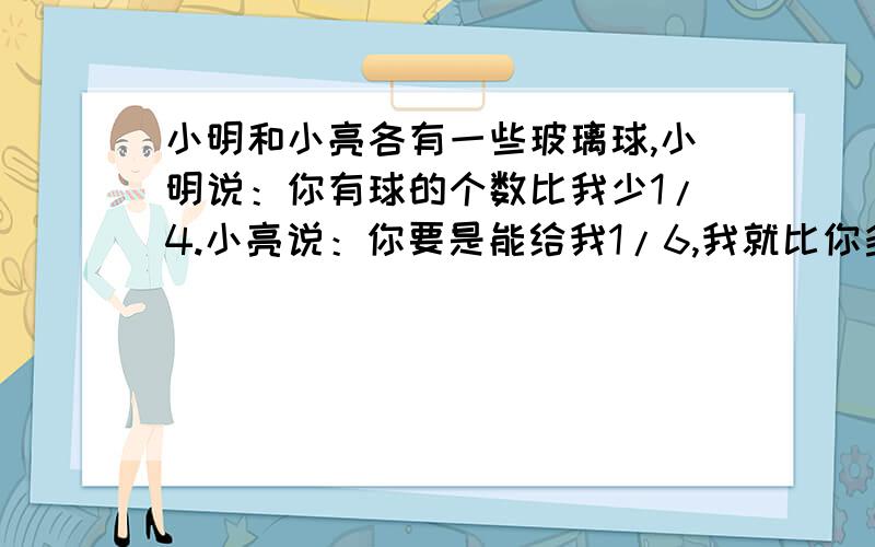 小明和小亮各有一些玻璃球,小明说：你有球的个数比我少1/4.小亮说：你要是能给我1/6,我就比你多两个了小明原有玻璃球多少个?