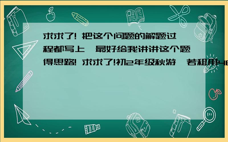 求求了! 把这个问题的解题过程都写上,最好给我讲讲这个题得思路! 求求了!初2年级秋游,若租用48座客车若干辆,正好坐满；若朱永64座客车,则能少租1辆,且有1辆车没有坐满,但超过一半.已知租