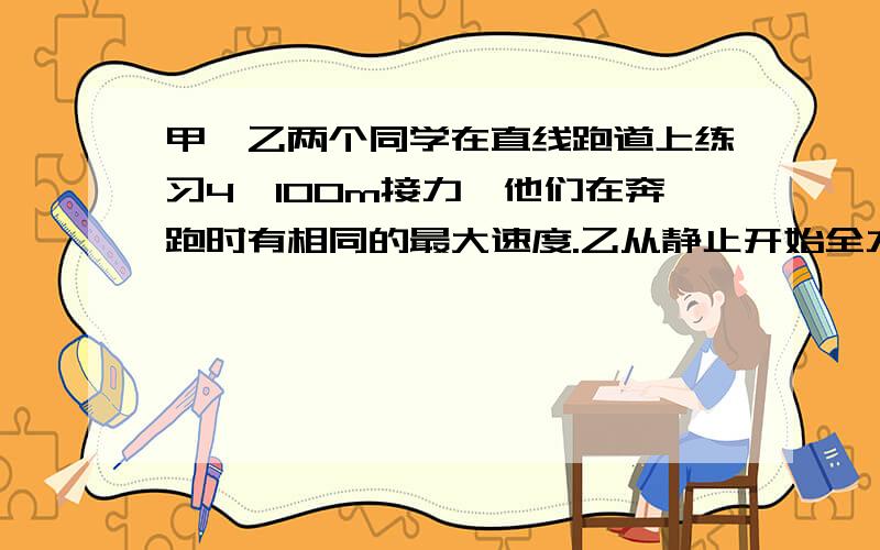 甲、乙两个同学在直线跑道上练习4×100m接力,他们在奔跑时有相同的最大速度.乙从静止开始全力奔跑需跑出25m才能达到最大速度,这一过程可看作匀变速运动.现在甲持棒以最大速度向乙奔来,