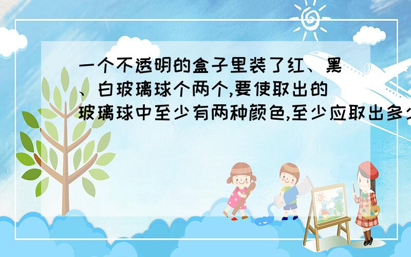 一个不透明的盒子里装了红、黑、白玻璃球个两个,要使取出的玻璃球中至少有两种颜色,至少应取出多少个?要保证取出的玻璃球三种颜色都有,至少取出多少个?要算式的,不要去复制别人的答