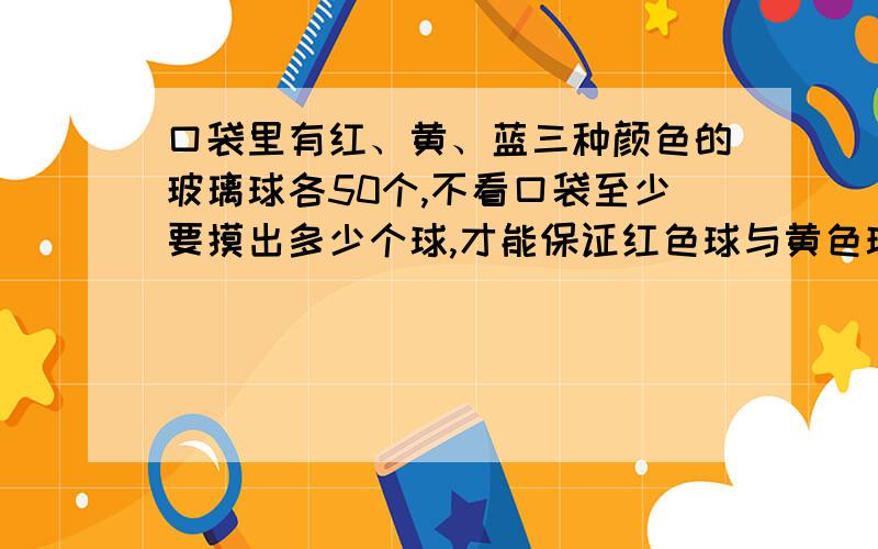 口袋里有红、黄、蓝三种颜色的玻璃球各50个,不看口袋至少要摸出多少个球,才能保证红色球与黄色球的和比篮球多,黄球与篮球的和比红球多,篮球与红球的和比黄球多?