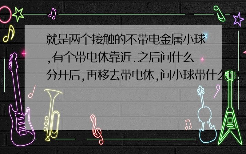 就是两个接触的不带电金属小球,有个带电体靠近.之后问什么分开后,再移去带电体,问小球带什么电.特别是用手接触后的变化.我不懂.请详细教我下,是不是负电荷流向地面？用手的讲仔细点