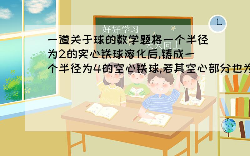 一道关于球的数学题将一个半径为2的实心铁球溶化后,铸成一个半径为4的空心铁球,若其空心部分也为球状,则空心铁球的空心部分的半径为多少?