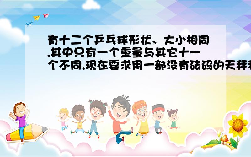 有十二个乒乓球形状、大小相同,其中只有一个重量与其它十一个不同,现在要求用一部没有砝码的天秤称三次,将那个重量异常的球找出来,并且知道它比其它十一个球较重还是较轻,谁会啊,写