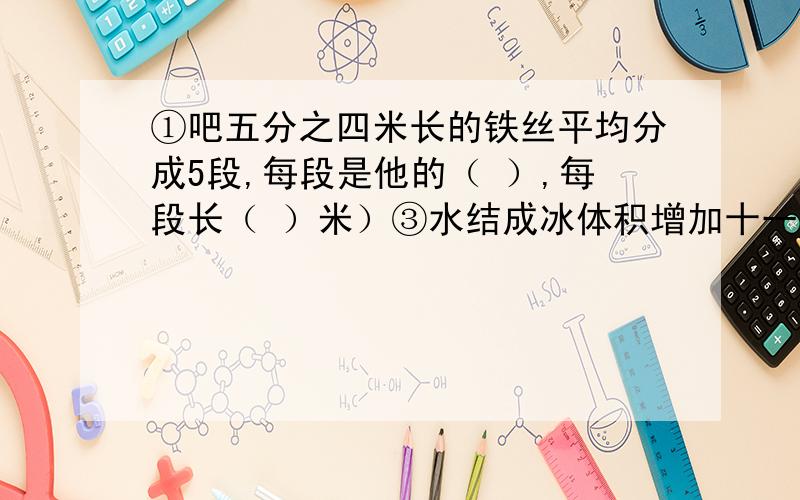 ①吧五分之四米长的铁丝平均分成5段,每段是他的（ ）,每段长（ ）米）③水结成冰体积增加十一分之一,现在冰块24立方厘米,化成水后体积是（ ）立方厘米④吧12立方分米水倒入一个长3分米