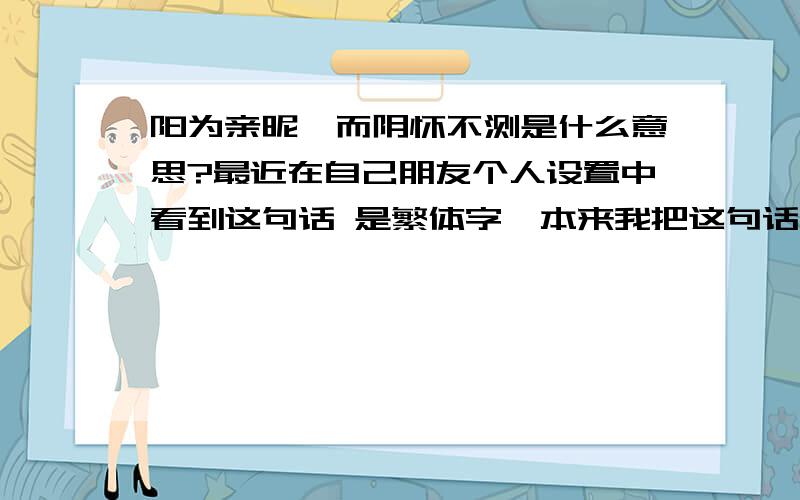 阳为亲昵,而阴怀不测是什么意思?最近在自己朋友个人设置中看到这句话 是繁体字  本来我把这句话念了了因为亲你,而想抱你    翻译后我直接爬``````````   请知道啥意思的详细 介绍    谢谢啦