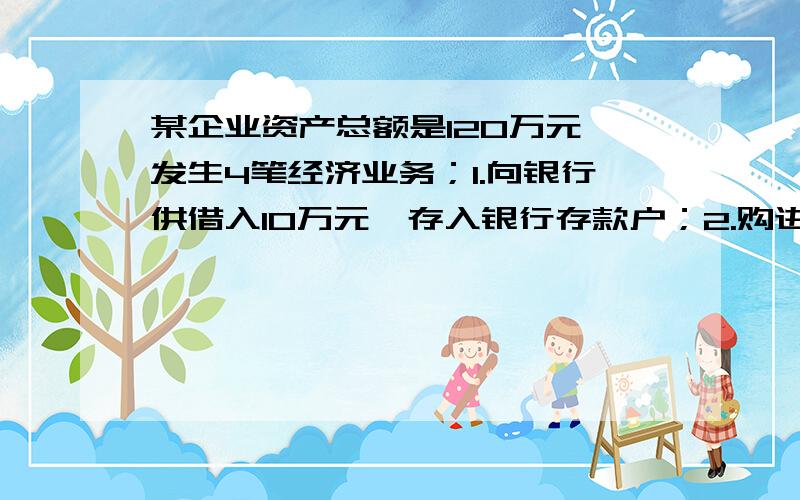 某企业资产总额是120万元,发生4笔经济业务；1.向银行供借入10万元,存入银行存款户；2.购进原材料1万元,以银行存款支付3.收回应收账款3万元,存入银行4.用银行存款偿还应付账款4万元其资产