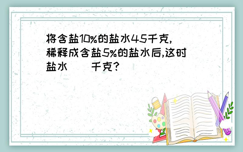 将含盐10%的盐水45千克,稀释成含盐5%的盐水后,这时盐水（）千克?