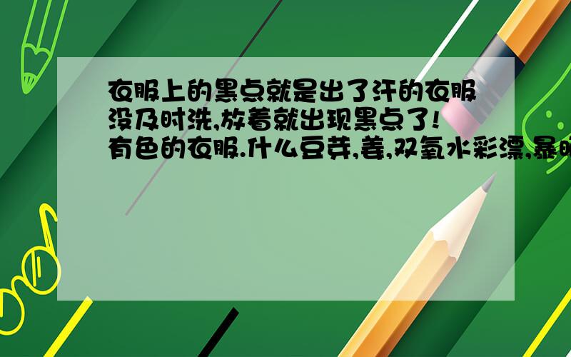 衣服上的黑点就是出了汗的衣服没及时洗,放着就出现黑点了!有色的衣服.什么豆芽,姜,双氧水彩漂,暴晒什么都试过了!没用!一点没用!就差用漂白水了!但有色漂不得啊!有什么办法啊?有什么牌