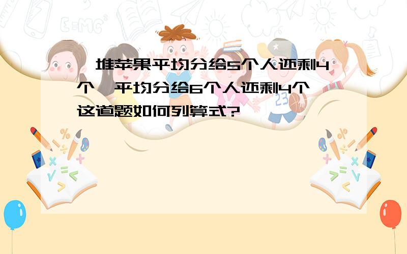 一堆苹果平均分给5个人还剩4个,平均分给6个人还剩4个,这道题如何列算式?