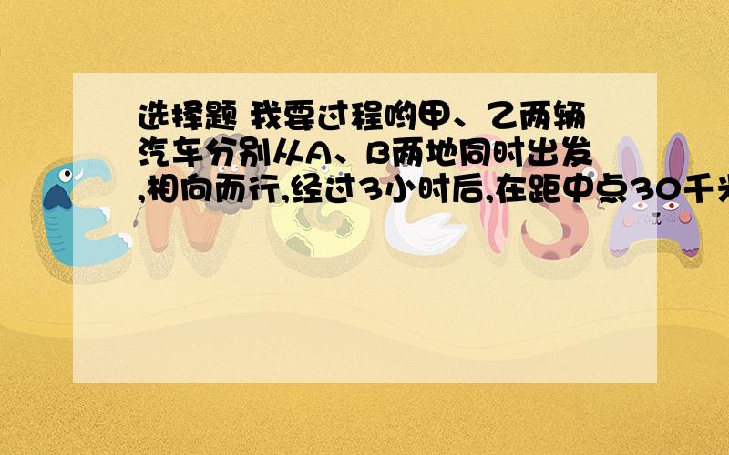 选择题 我要过程哟甲、乙两辆汽车分别从A、B两地同时出发,相向而行,经过3小时后,在距中点30千米处相遇,若求两车的速度差,正确的列式是（  )A.30/3              B.30/2/3            C30*2/3