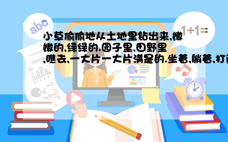 小草偷偷地从土地里钻出来,嫩嫩的,绿绿的.园子里,田野里,瞧去,一大片一大片满是的.坐着,躺着,打两个滚,踢几脚球,赛几趟跑,捉几回迷藏.风轻悄悄的,草软绵绵的.桃树,杏树,梨树,你不让我,我