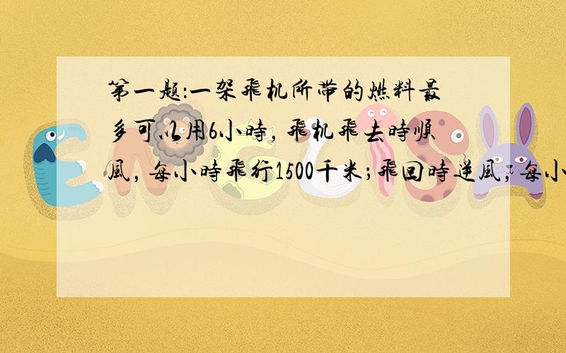 第一题：一架飞机所带的燃料最多可以用6小时，飞机飞去时顺风，每小时飞行1500千米；飞回时逆风，每小时可以飞行1200千米，这架飞机最多能飞出多少千米？第二题：甲、乙两人原有钱数