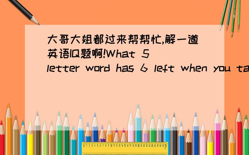 大哥大姐都过来帮帮忙,解一道英语IQ题啊!What 5 letter word has 6 left when you take two letters away? 急~~~~~~帮帮忙!也翻译下啊