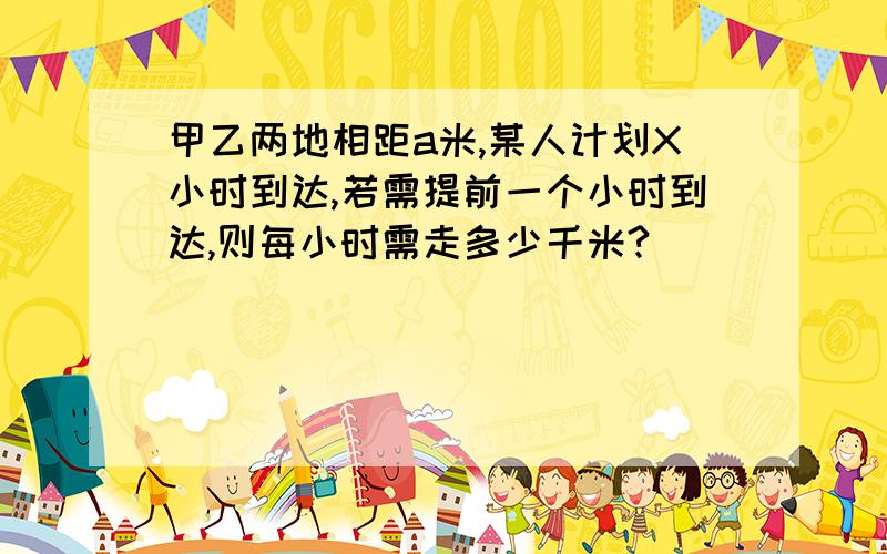 甲乙两地相距a米,某人计划X小时到达,若需提前一个小时到达,则每小时需走多少千米?