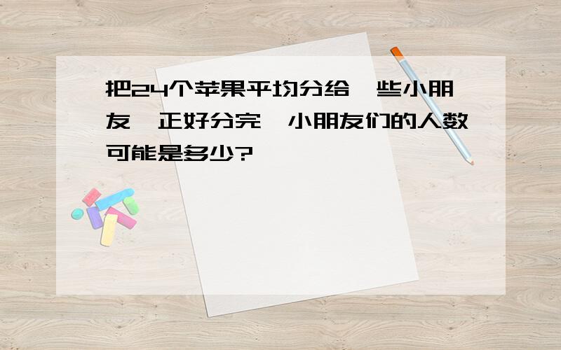 把24个苹果平均分给一些小朋友,正好分完,小朋友们的人数可能是多少?