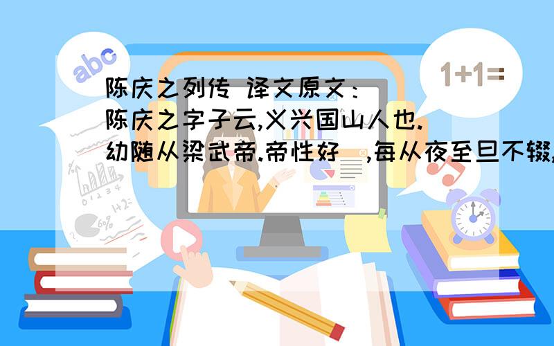 陈庆之列传 译文原文：   陈庆之字子云,义兴国山人也.幼随从梁武帝.帝性好碁,每从夜至旦不辍,等辈皆寐,唯庆之不寝,闻呼即至,甚见亲赏.从平建邺,稍为主书,散财聚士,恒思立效.除奉朝请.普