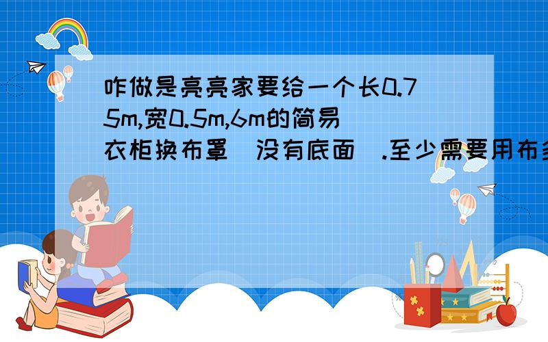 咋做是亮亮家要给一个长0.75m,宽0.5m,6m的简易衣柜换布罩（没有底面）.至少需要用布多少平方米?