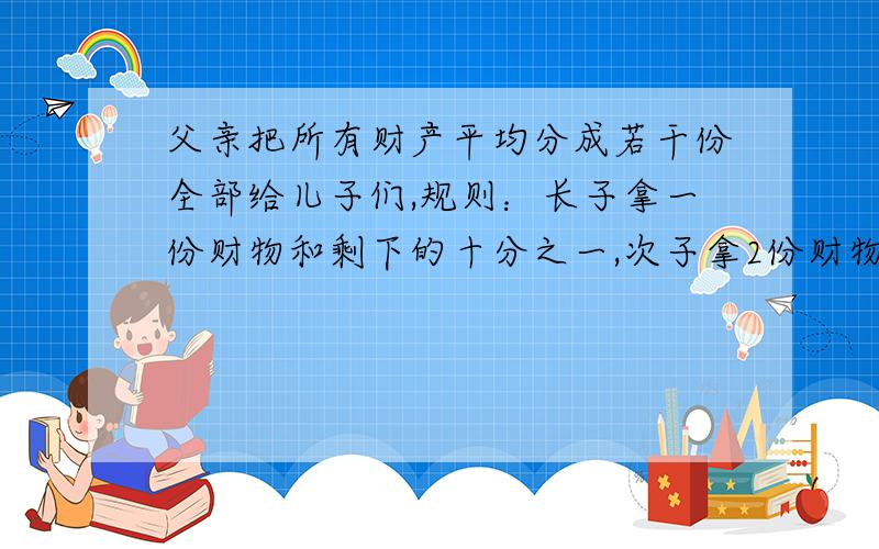 父亲把所有财产平均分成若干份全部给儿子们,规则：长子拿一份财物和剩下的十分之一,次子拿2份财物和剩下的十分之一,三儿子拿三份财物和剩下的十分之一,以此类推,结果：所有儿子拿到