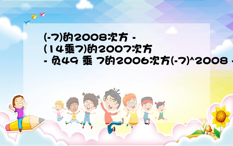 (-7)的2008次方 - (14乘7)的2007次方 - 负49 乘 7的2006次方(-7)^2008 - 14*7^2007- (-49)* 7^2006=7^2008 - 2*7*7^2007+49* 7^2006=7^2008 - 2*7^2008+7^2* 7^2006=7^2008 - 2*7^2008+7^2008=7^2008*(1-2+1)=0第一步（-7）的2008次方怎么变成