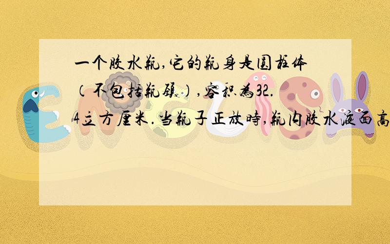 一个胶水瓶,它的瓶身是圆柱体（不包括瓶颈）,容积为32.4立方厘米.当瓶子正放时,瓶内胶水液面高为8厘米,瓶子倒放时,空余部分高为2厘米.请你算一算,瓶内胶水的体积是多少立方厘米?