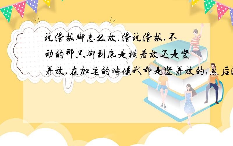 玩滑板脚怎么放.滑玩滑板,不动的那只脚到底是横着放还是竖着放,在加速的时候我都是竖着放的,然后滑行的时候就这样就拐不过来了,但是我看视频上又都是横着放得.各位大哥帮个忙.我处于