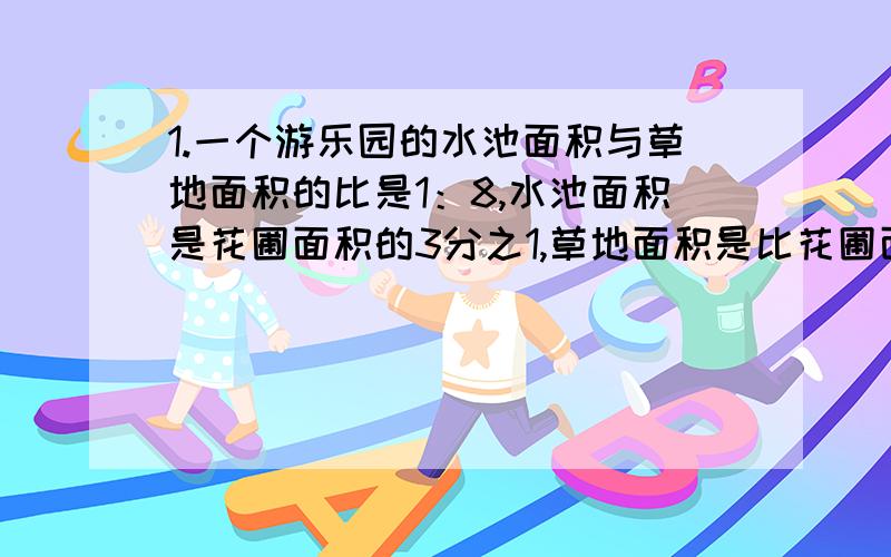 1.一个游乐园的水池面积与草地面积的比是1：8,水池面积是花圃面积的3分之1,草地面积是比花圃面积大360平方米,水池面积是多少平方米?2.一瓶盐水,盐和水的质量比是1：9,再放5克盐,所得的盐