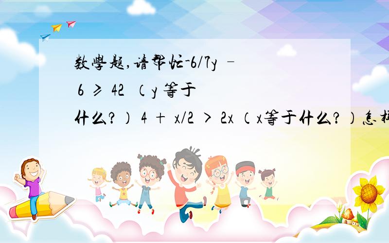 数学题,请帮忙-6/7y – 6 ≥ 42  （y 等于什么?） 4 + x/2 > 2x （x等于什么?）怎样算出来?请一步步解答,谢谢!