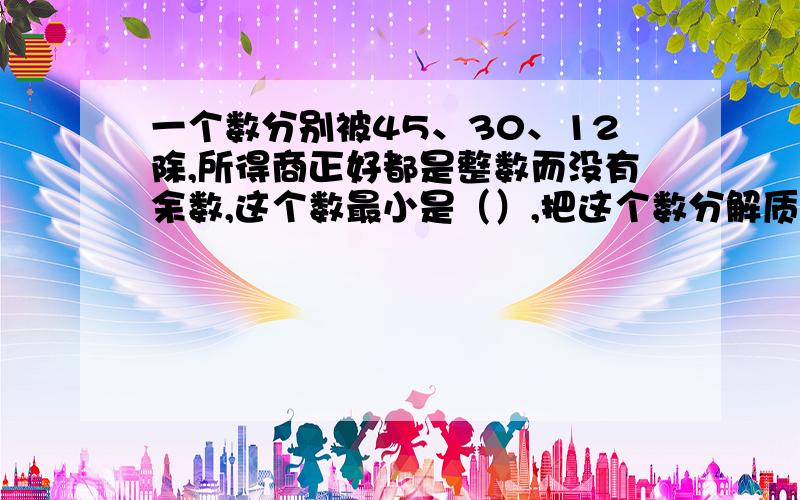 一个数分别被45、30、12除,所得商正好都是整数而没有余数,这个数最小是（）,把这个数分解质因数是（）当梯形的一条底边逐渐缩短,缩短到一个点时,梯形就变成（）形,当梯形的一条较短的