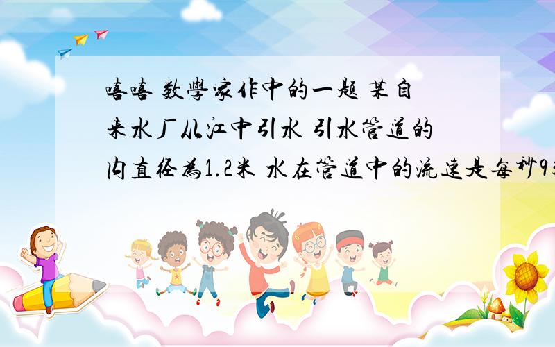 嘻嘻 数学家作中的一题 某自来水厂从江中引水 引水管道的内直径为1.2米 水在管道中的流速是每秒9米 照这样的流速 该自来水厂1分钟可以从江中引水多少立方米?