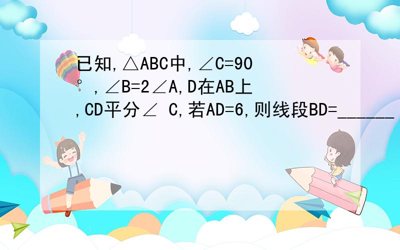 已知,△ABC中,∠C=90°,∠B=2∠A,D在AB上,CD平分∠ C,若AD=6,则线段BD=______