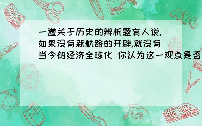 一道关于历史的辨析题有人说,如果没有新航路的开辟,就没有当今的经济全球化 你认为这一观点是否正确?病阐述你的理由