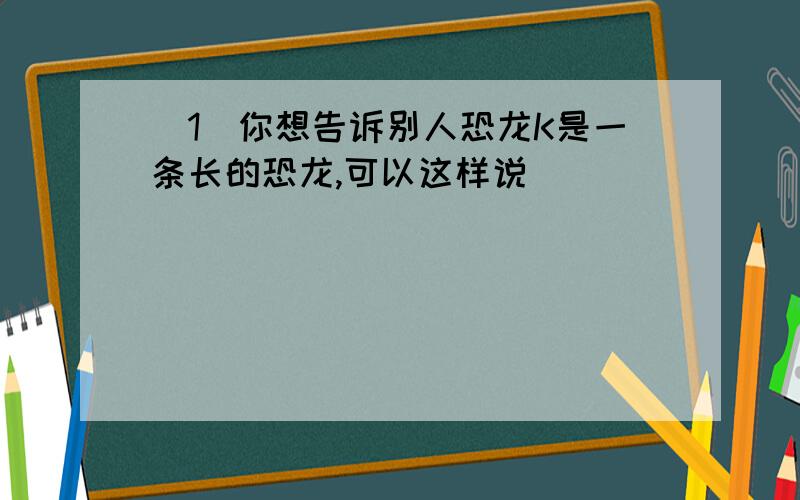 （1）你想告诉别人恐龙K是一条长的恐龙,可以这样说_______________________（2）你想告诉别人上个星期你和Sam去了动物乐园,可以这样说：__________________________（3）你想问别人上星期在动物乐园做