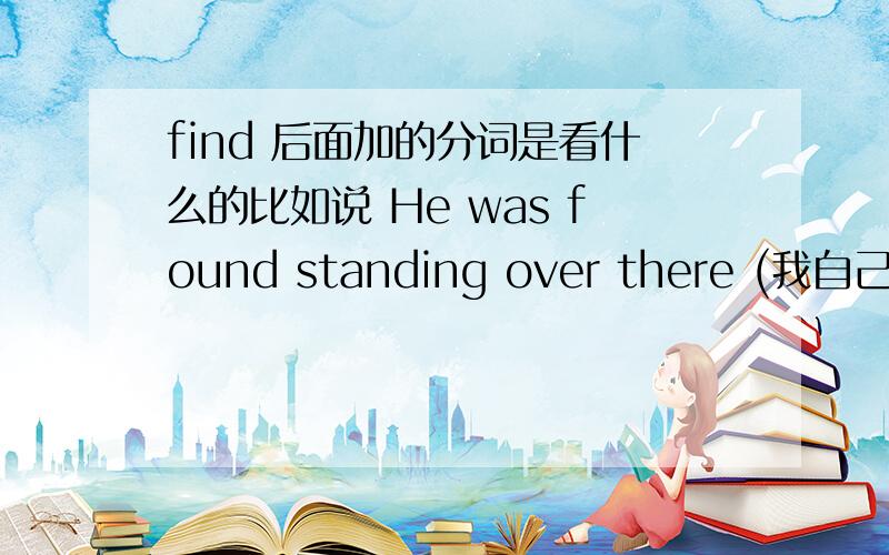 find 后面加的分词是看什么的比如说 He was found standing over there (我自己造的句子 应该是对的吧)还有一句是我的翻译 Eventaully the children were found hiden in an old house.前一句为什么用find doing 后一句