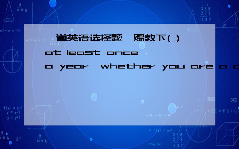 一道英语选择题,赐教下( )at least once a year,whether you are a child or an adult,is very important for your health.A.being examined B.examined C.examining D.having been examined翻译下,还有为什么选A不选B详细讲解下