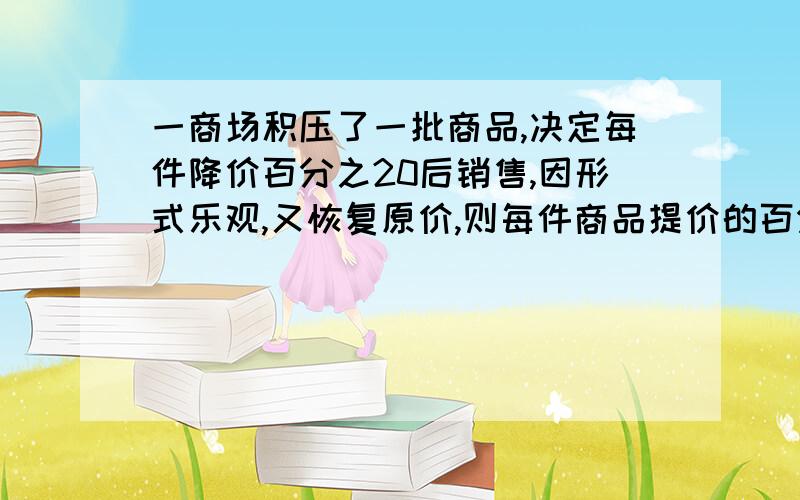 一商场积压了一批商品,决定每件降价百分之20后销售,因形式乐观,又恢复原价,则每件商品提价的百分比是