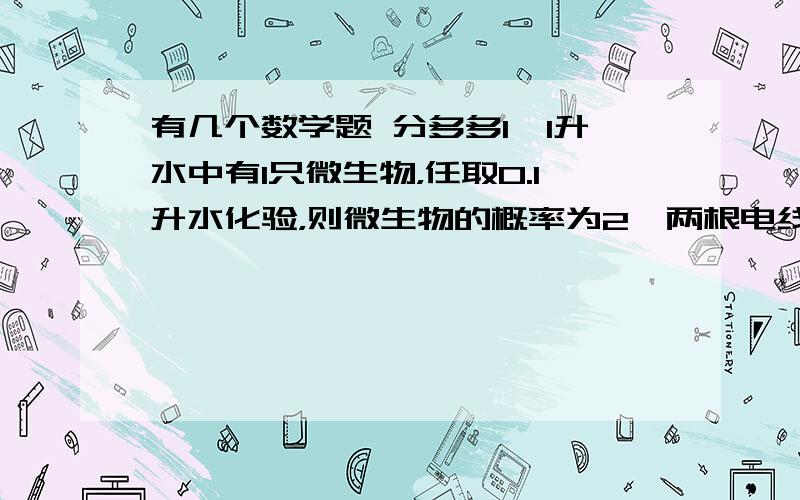 有几个数学题 分多多1、1升水中有1只微生物，任取0.1升水化验，则微生物的概率为2、两根电线杆相距100m，若电线遭雷击，且雷击点距电线杆10m之内时，电线杆上的输电设备将受损，则遭受