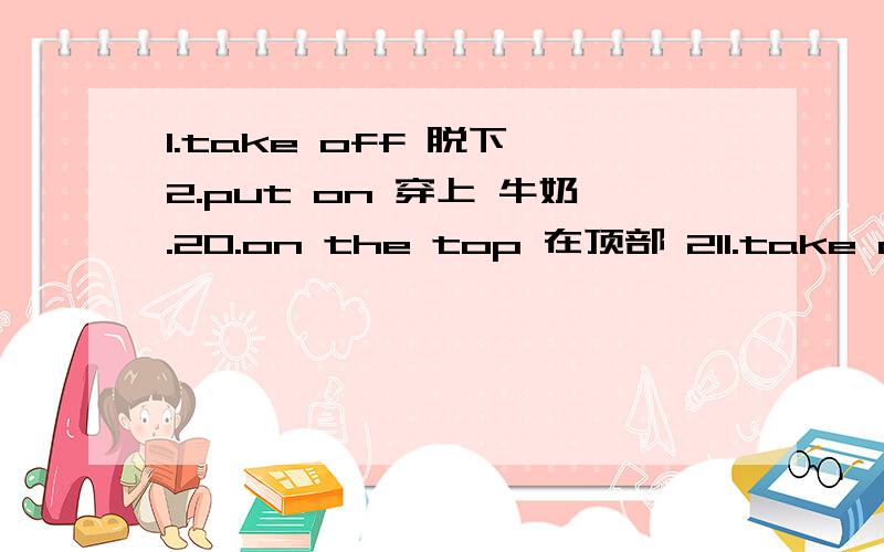 1.take off 脱下 2.put on 穿上 牛奶.20.on the top 在顶部 211.take off 脱下2.put on 穿上 3.cut up 切碎 4.turn on 打开5.turn off 关掉 6.mix up混合在一起7.put…away 把…收起来8.take away拿走9.Let me think让我想想 10.a