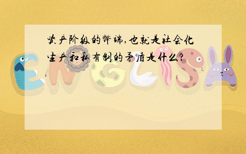 资产阶级的弊端,也就是社会化生产和私有制的矛盾是什么?