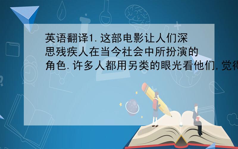 英语翻译1.这部电影让人们深思残疾人在当今社会中所扮演的角色.许多人都用另类的眼光看他们,觉得他们和一般人有很大差别.认为他们不可以独立完成某些事情.这部影片和我们所要体现的