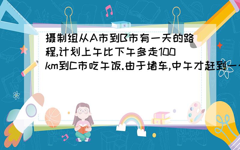 摄制组从A市到B市有一天的路程,计划上午比下午多走100km到C市吃午饭.由于堵车,中午才赶到一个小镇,只行驶了原计划的三分之一,过了小镇.汽车赶了400km,傍晚才停下来休息.司机说,再走C市到